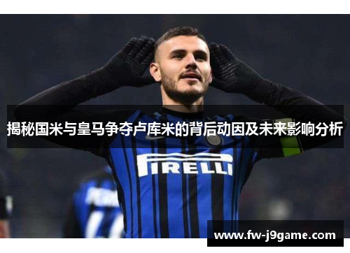 揭秘国米与皇马争夺卢库米的背后动因及未来影响分析