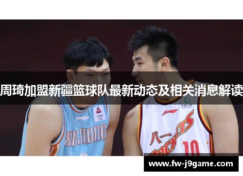 周琦加盟新疆篮球队最新动态及相关消息解读