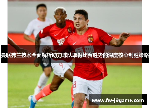 曼联弗兰技术全面解析助力球队取得比赛胜势的深度核心制胜策略