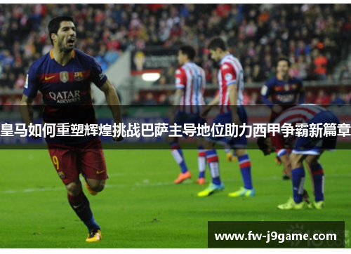 皇马如何重塑辉煌挑战巴萨主导地位助力西甲争霸新篇章 皇马如何重塑辉煌挑战巴萨主导地位助力西甲争霸新篇章