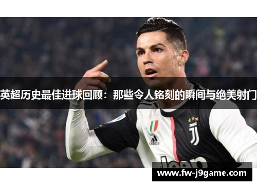 英超历史最佳进球回顾：那些令人铭刻的瞬间与绝美射门