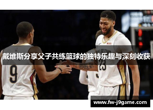 戴维斯分享父子共练篮球的独特乐趣与深刻收获 戴维斯分享父子共练篮球的独特乐趣与深刻收获
