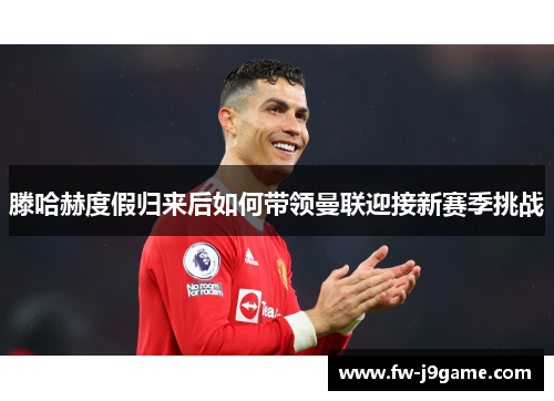 滕哈赫度假归来后如何带领曼联迎接新赛季挑战 滕哈赫度假归来后如何带领曼联迎接新赛季挑战