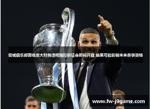 曼城俱乐部面临重大财务违规指控听证会即将开庭 结果可能影响未来赛事资格 曼城俱乐部面临重大财务违规指控听证会即将开庭 结果可能影响未来赛事资格