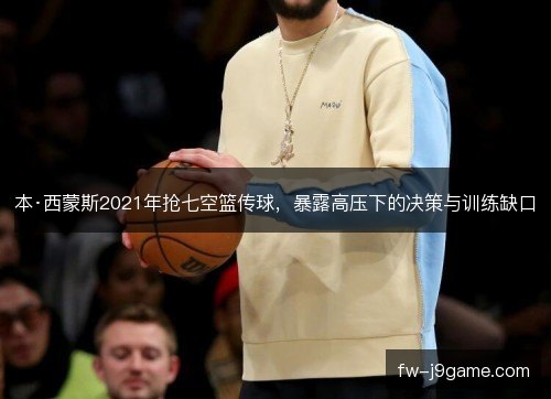 本·西蒙斯2021年抢七空篮传球，暴露高压下的决策与训练缺口