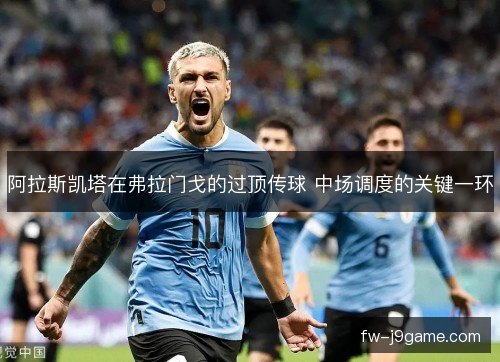阿拉斯凯塔在弗拉门戈的过顶传球 中场调度的关键一环